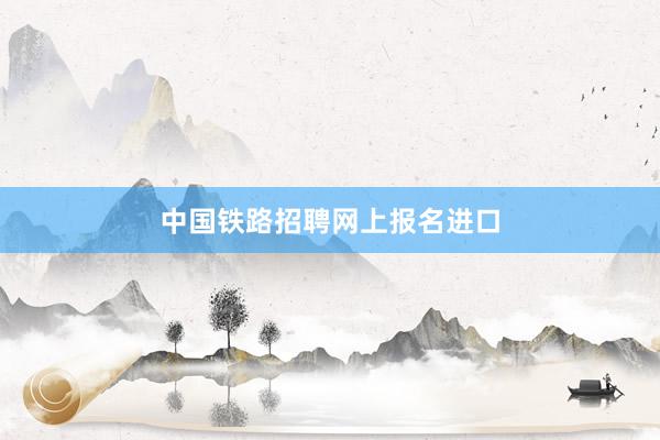 中国铁路招聘网上报名进口
