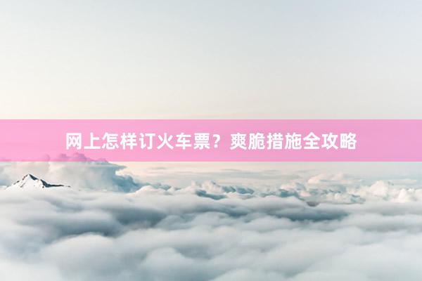 网上怎样订火车票？爽脆措施全攻略