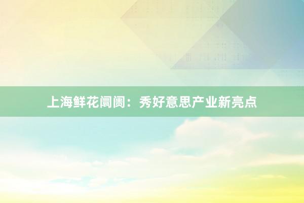 上海鲜花阛阓:秀好意思产业新亮点