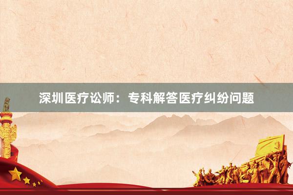 深圳医疗讼师：专科解答医疗纠纷问题