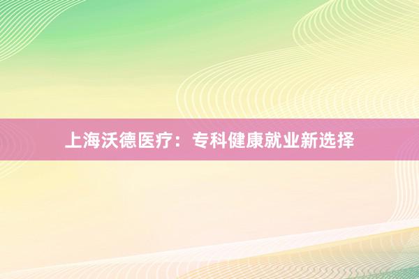 上海沃德医疗：专科健康就业新选择